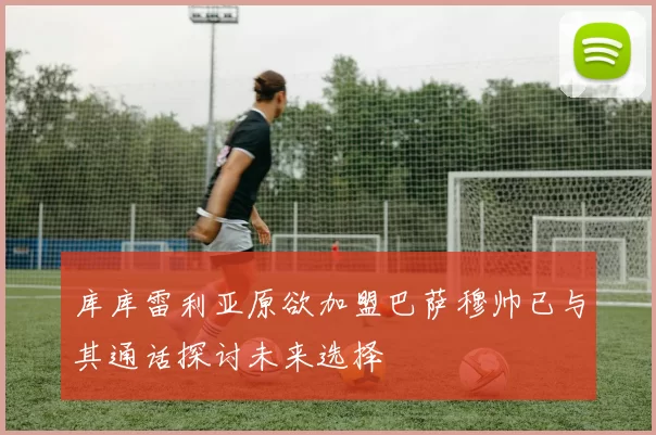 库库雷利亚原欲加盟巴萨穆帅已与其通话探讨未来选择