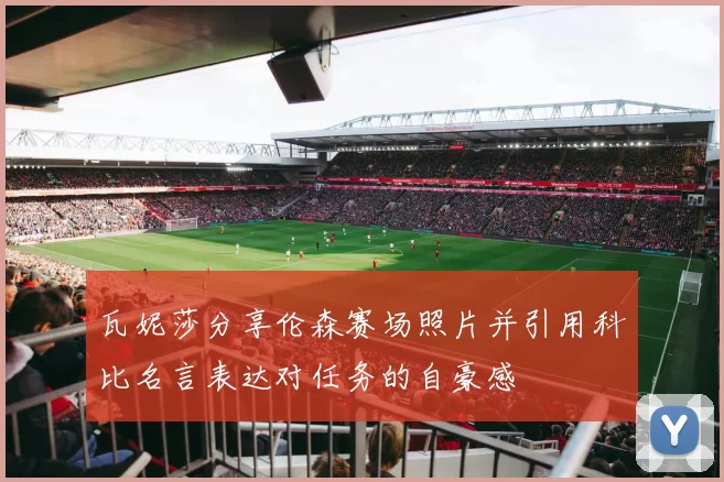 瓦妮莎分享伦森赛场照片并引用科比名言表达对任务的自豪感
