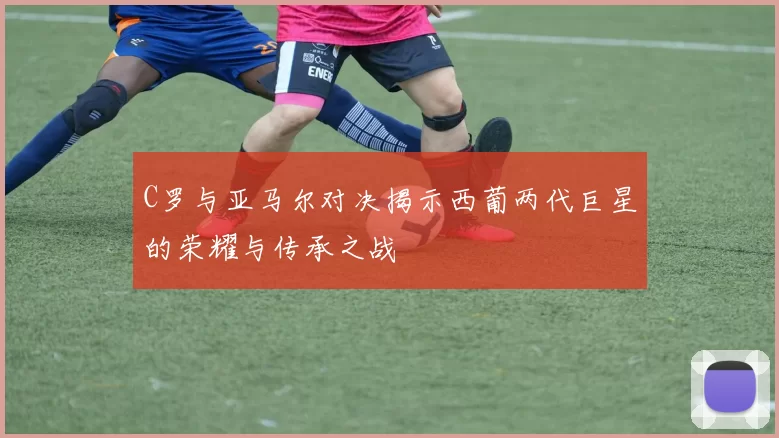 C罗与亚马尔对决揭示西葡两代巨星的荣耀与传承之战
