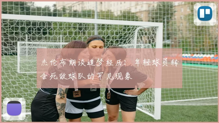 杰伦布朗谈追梦经历：年轻球员转会死敌球队的罕见现象
