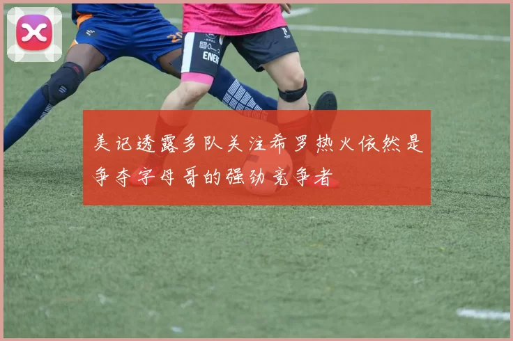 美记透露多队关注希罗热火依然是争夺字母哥的强劲竞争者