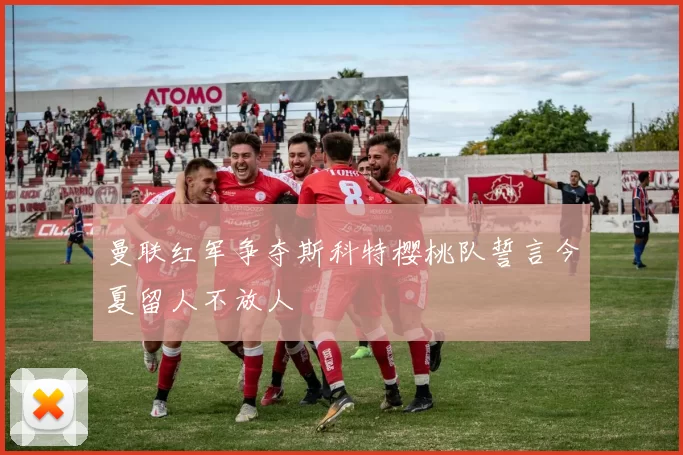 曼联红军争夺斯科特樱桃队誓言今夏留人不放人