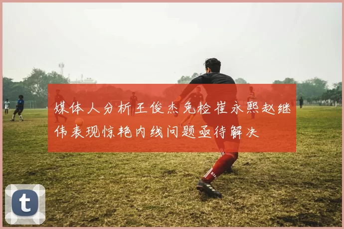 媒体人分析王俊杰免检崔永熙赵继伟表现惊艳内线问题亟待解决
