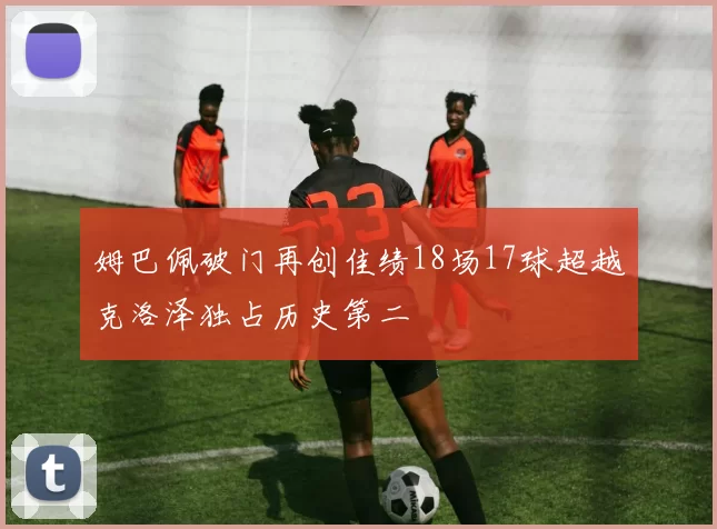 姆巴佩破门再创佳绩18场17球超越克洛泽独占历史第二