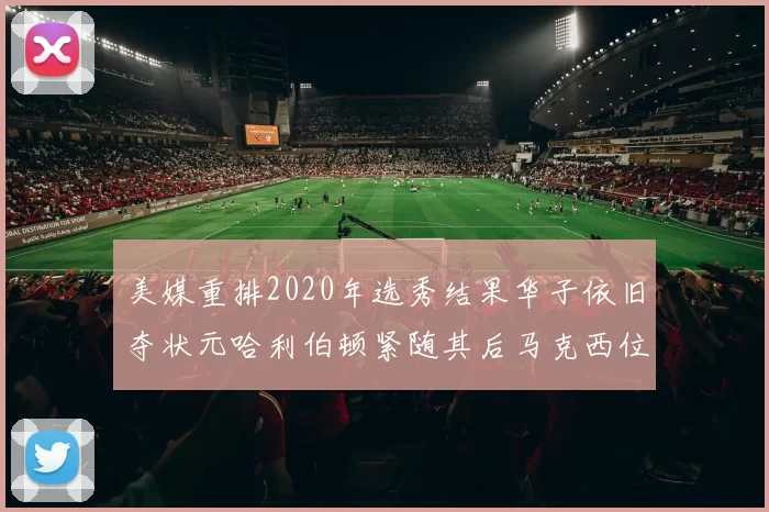 美媒重排2020年选秀结果华子依旧夺状元哈利伯顿紧随其后马克西位列探花